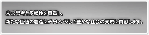 未来思考と多様性を尊重し、新たな価値の創造にチャレンジして豊かな社会の実現に貢献します。